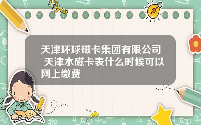 天津环球磁卡集团有限公司 天津水磁卡表什么时候可以网上缴费